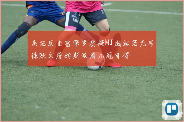 美记反击富保罗质疑MJ成就若无韦德欧文詹姆斯浓眉几冠可得