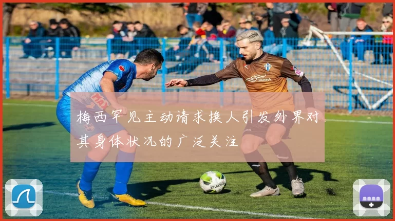 梅西罕见主动请求换人引发外界对其身体状况的广泛关注
