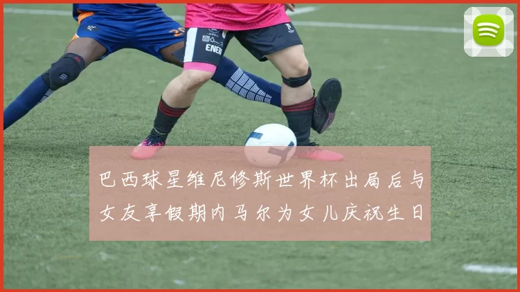 巴西球星维尼修斯世界杯出局后与女友享假期内马尔为女儿庆祝生日