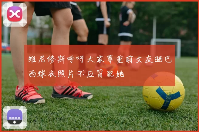 维尼修斯呼吁大家尊重前女友晒巴西球衣照片不应冒犯她