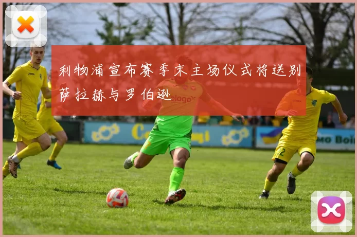 利物浦宣布赛季末主场仪式将送别萨拉赫与罗伯逊