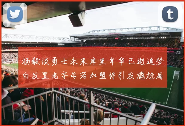 杨毅谈勇士未来库里年华已逝追梦白发显老字母若加盟将引发尴尬局面