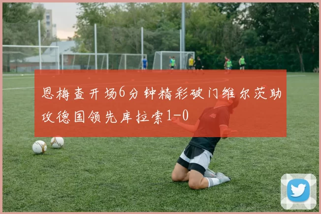 恩梅查开场6分钟精彩破门维尔茨助攻德国领先库拉索1-0