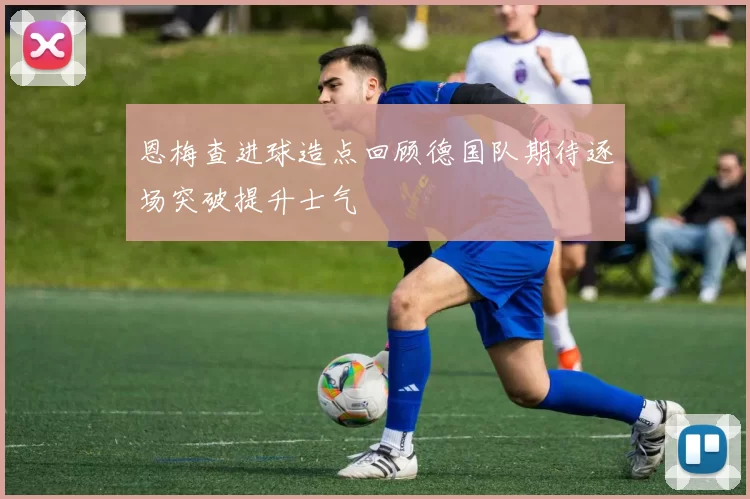 恩梅查进球造点回顾德国队期待逐场突破提升士气