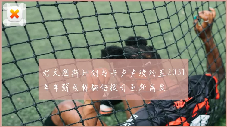 尤文图斯计划与卡卢卢续约至2031年年薪或将翻倍提升至新高度
