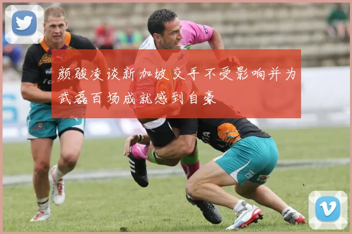 颜骏凌谈新加坡交手不受影响并为武磊百场成就感到自豪
