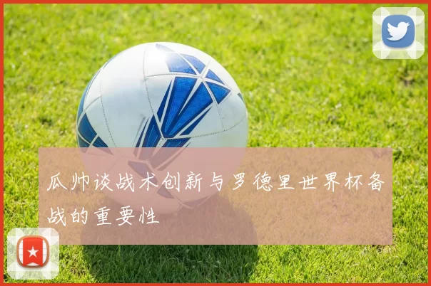 瓜帅谈战术创新与罗德里世界杯备战的重要性