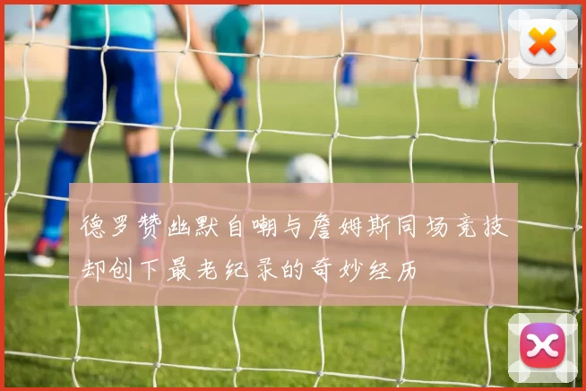 德罗赞幽默自嘲与詹姆斯同场竞技却创下最老纪录的奇妙经历