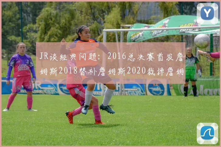 JR谈经典问题：2016总决赛首发詹姆斯2018替补詹姆斯2020裁掉詹姆斯的背后故事
