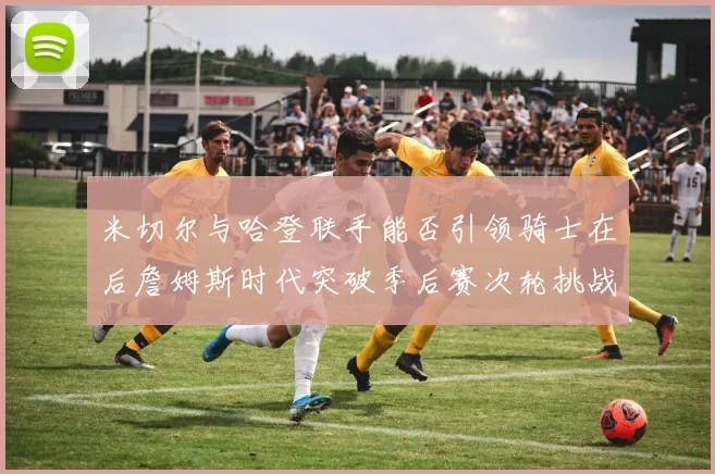 米切尔与哈登联手能否引领骑士在后詹姆斯时代突破季后赛次轮挑战