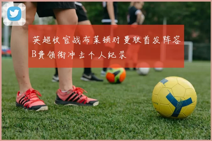 英超收官战布莱顿对曼联首发阵容B费领衔冲击个人纪录