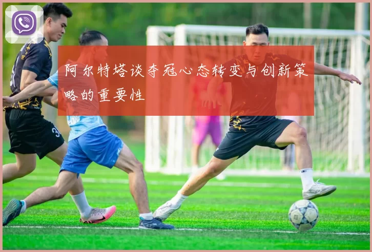 阿尔特塔谈夺冠心态转变与创新策略的重要性