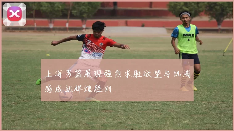 上海男篮展现强烈求胜欲望与饥渴感成就辉煌胜利