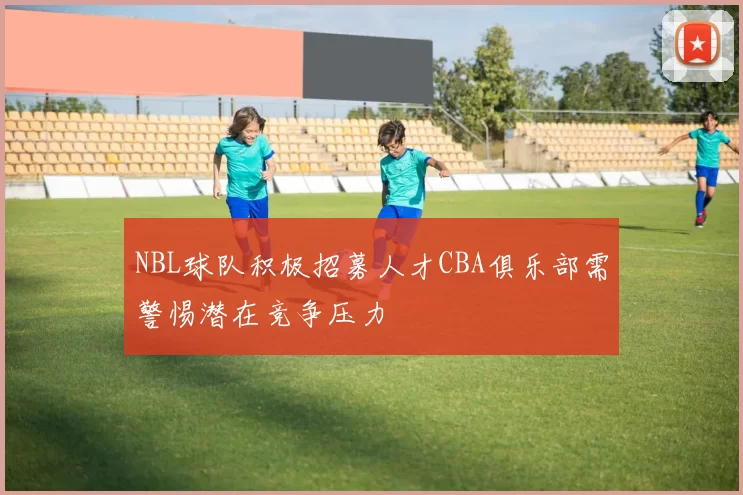 NBL球队积极招募人才CBA俱乐部需警惕潜在竞争压力