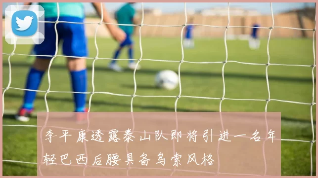 李平康透露泰山队即将引进一名年轻巴西后腰具备乌索风格