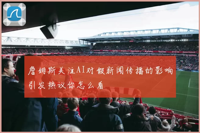 詹姆斯关注AI对假新闻传播的影响引发热议你怎么看